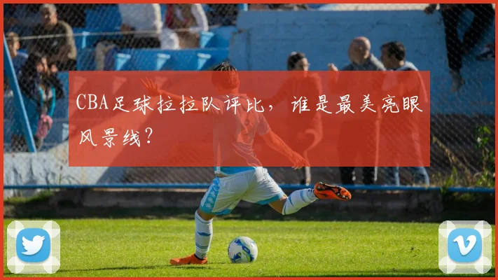 CBA足球拉拉队评比，谁是最美亮眼风景线？