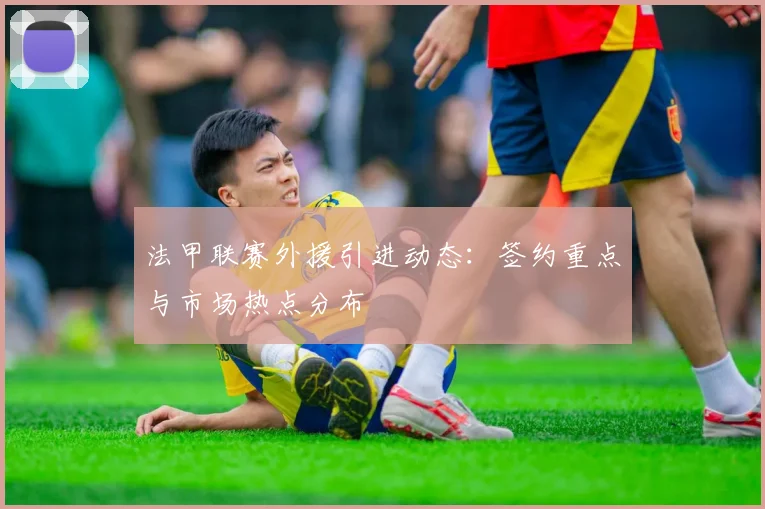 法甲联赛外援引进动态：签约重点与市场热点分布