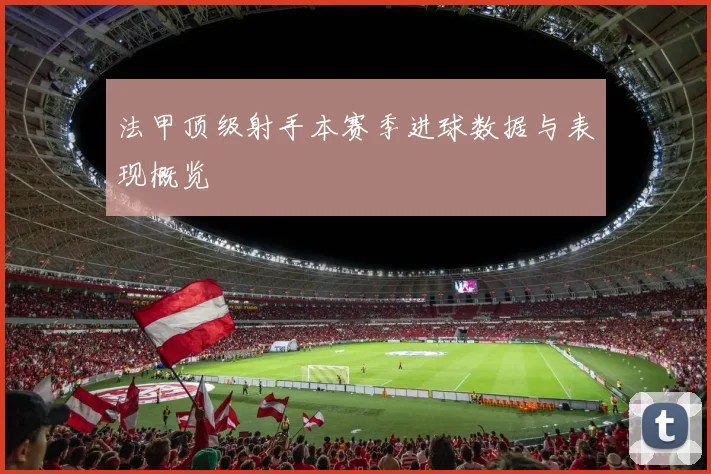 法甲顶级射手本赛季进球数据与表现概览