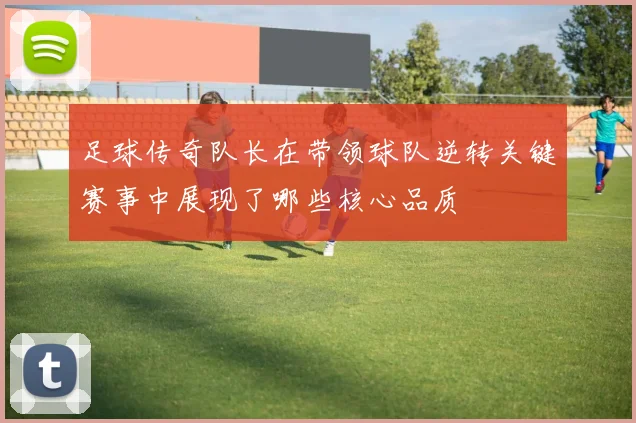 足球传奇队长在带领球队逆转关键赛事中展现了哪些核心品质