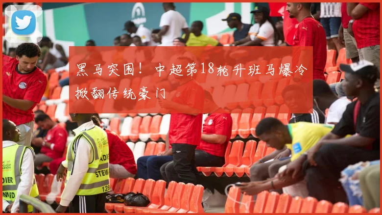 黑马突围！中超第18轮升班马爆冷掀翻传统豪门