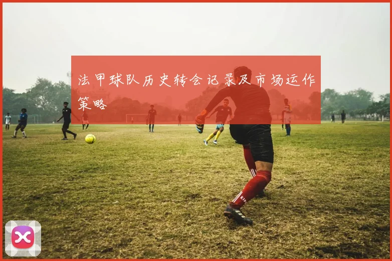 法甲球队历史转会记录及市场运作策略