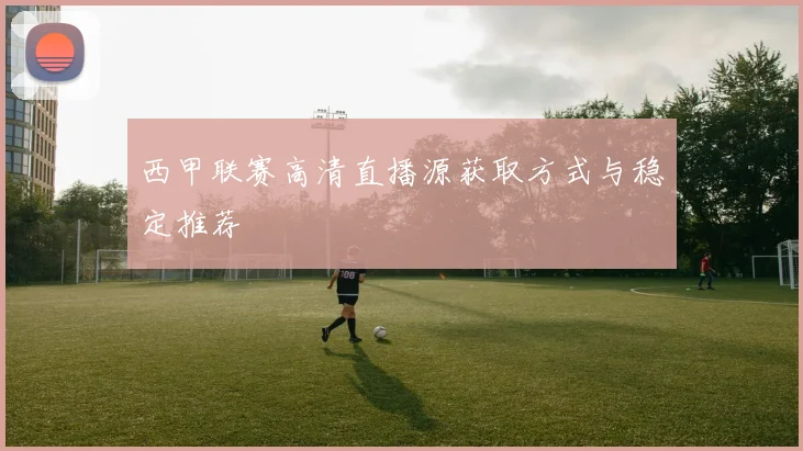 西甲联赛高清直播源获取方式与稳定推荐