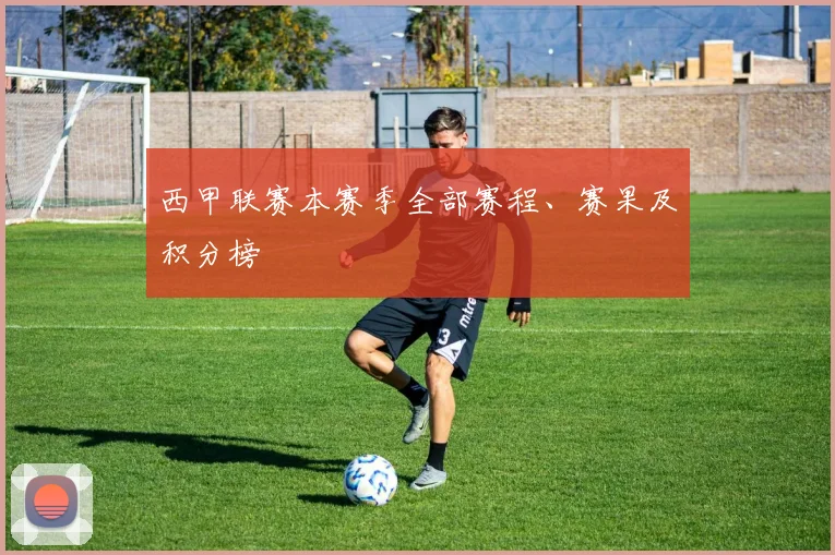 西甲联赛本赛季全部赛程、赛果及积分榜